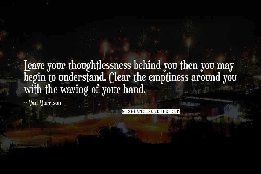 Van Morrison Quotes: Leave your thoughtlessness behind you then you may begin to understand. Clear the emptiness around you with the waving of your hand.