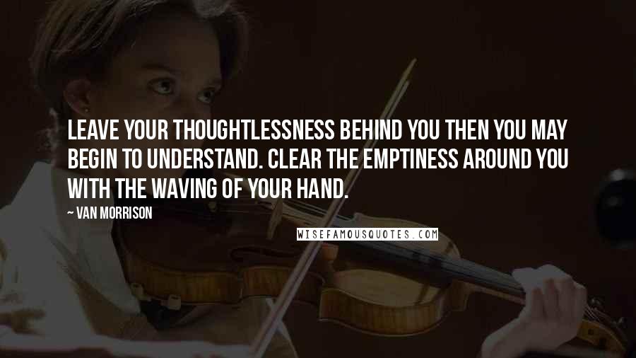Van Morrison Quotes: Leave your thoughtlessness behind you then you may begin to understand. Clear the emptiness around you with the waving of your hand.