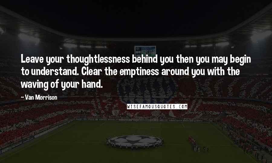 Van Morrison Quotes: Leave your thoughtlessness behind you then you may begin to understand. Clear the emptiness around you with the waving of your hand.