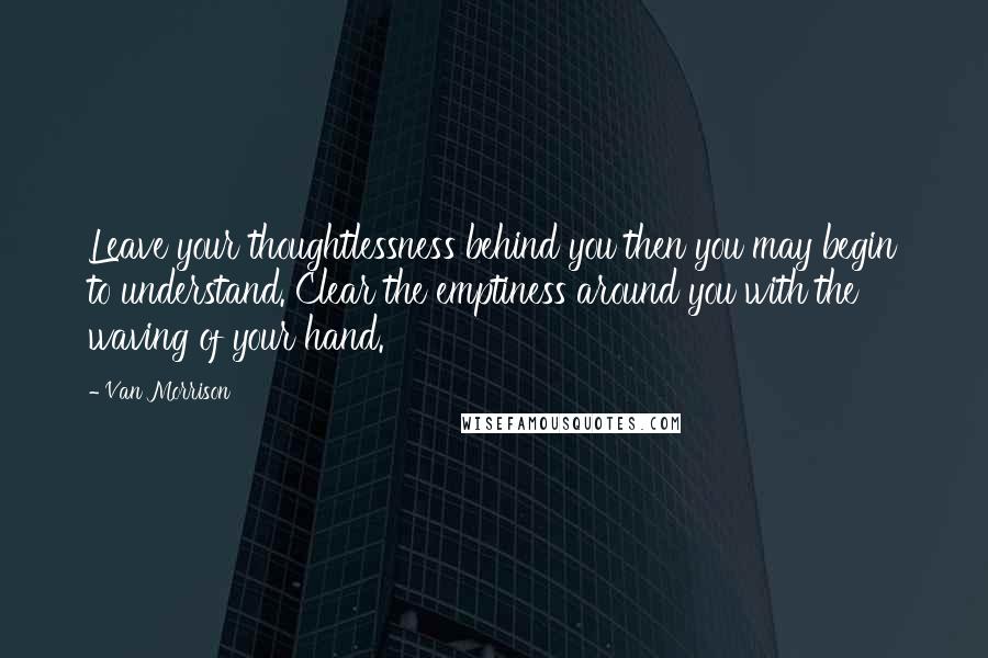 Van Morrison Quotes: Leave your thoughtlessness behind you then you may begin to understand. Clear the emptiness around you with the waving of your hand.