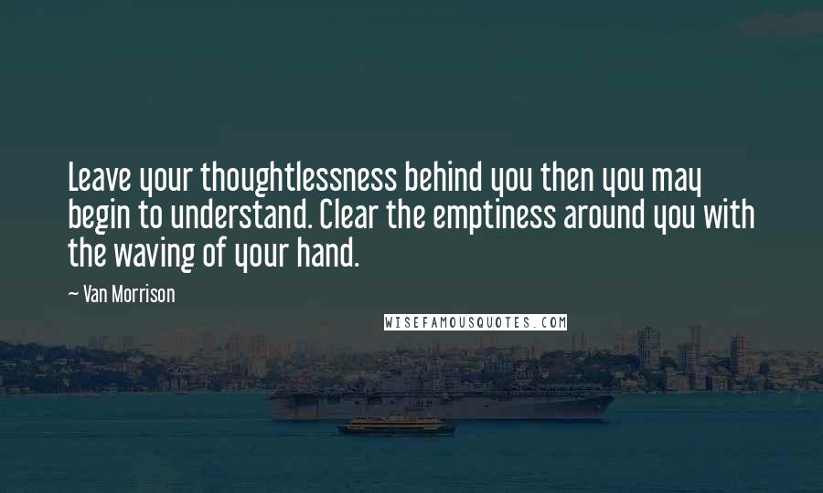 Van Morrison Quotes: Leave your thoughtlessness behind you then you may begin to understand. Clear the emptiness around you with the waving of your hand.