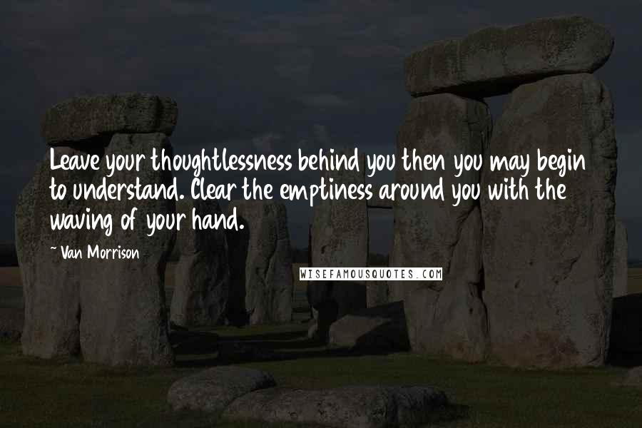 Van Morrison Quotes: Leave your thoughtlessness behind you then you may begin to understand. Clear the emptiness around you with the waving of your hand.