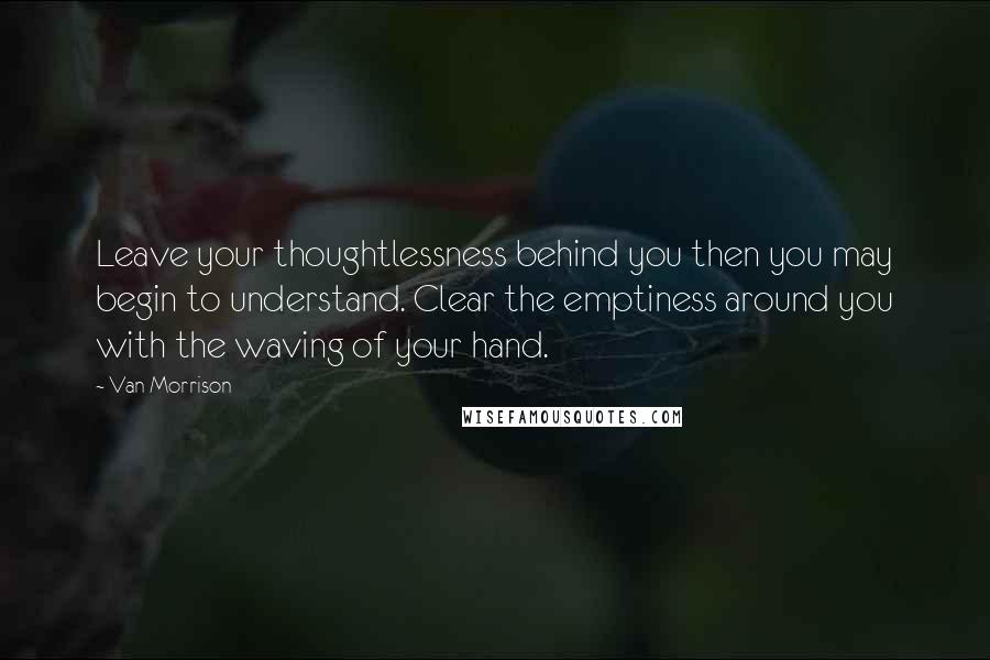 Van Morrison Quotes: Leave your thoughtlessness behind you then you may begin to understand. Clear the emptiness around you with the waving of your hand.