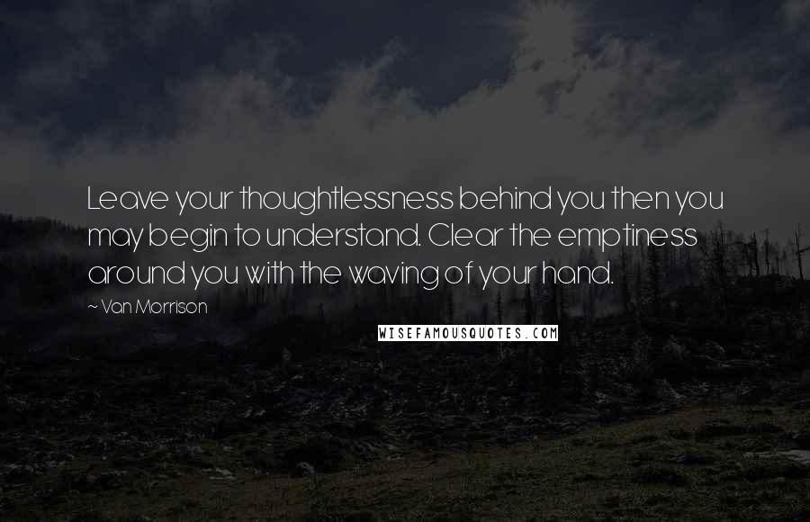 Van Morrison Quotes: Leave your thoughtlessness behind you then you may begin to understand. Clear the emptiness around you with the waving of your hand.