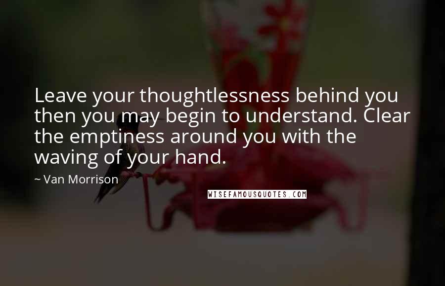 Van Morrison Quotes: Leave your thoughtlessness behind you then you may begin to understand. Clear the emptiness around you with the waving of your hand.