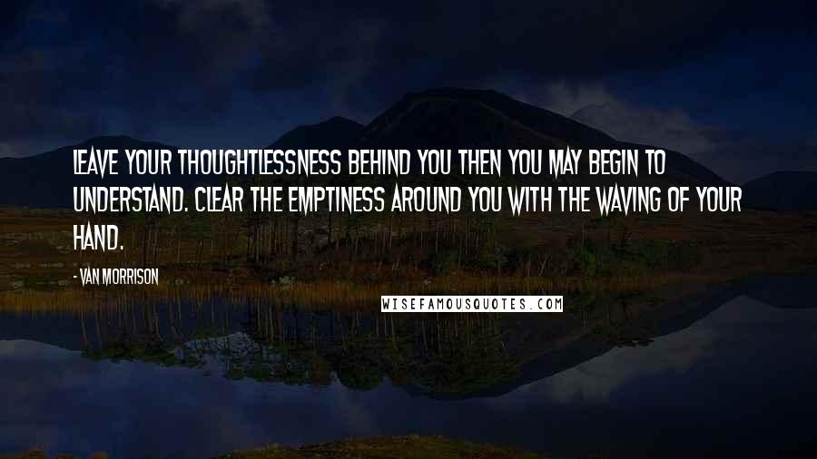 Van Morrison Quotes: Leave your thoughtlessness behind you then you may begin to understand. Clear the emptiness around you with the waving of your hand.