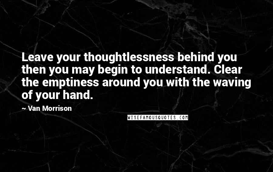 Van Morrison Quotes: Leave your thoughtlessness behind you then you may begin to understand. Clear the emptiness around you with the waving of your hand.