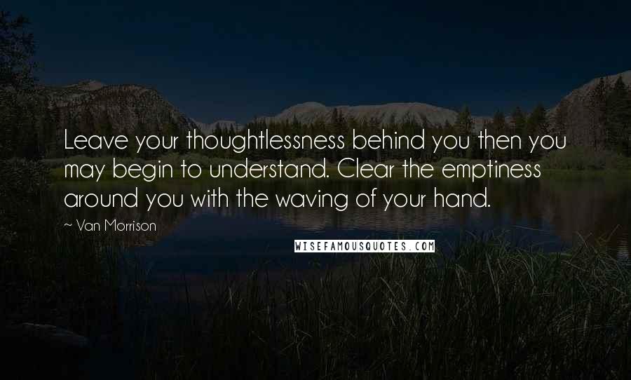 Van Morrison Quotes: Leave your thoughtlessness behind you then you may begin to understand. Clear the emptiness around you with the waving of your hand.