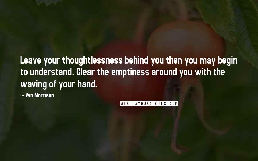 Van Morrison Quotes: Leave your thoughtlessness behind you then you may begin to understand. Clear the emptiness around you with the waving of your hand.