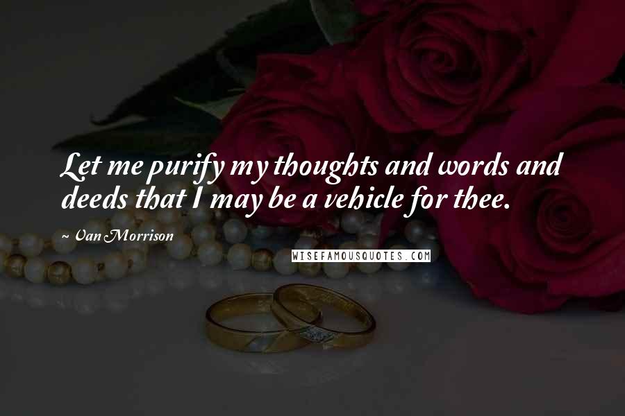 Van Morrison Quotes: Let me purify my thoughts and words and deeds that I may be a vehicle for thee.