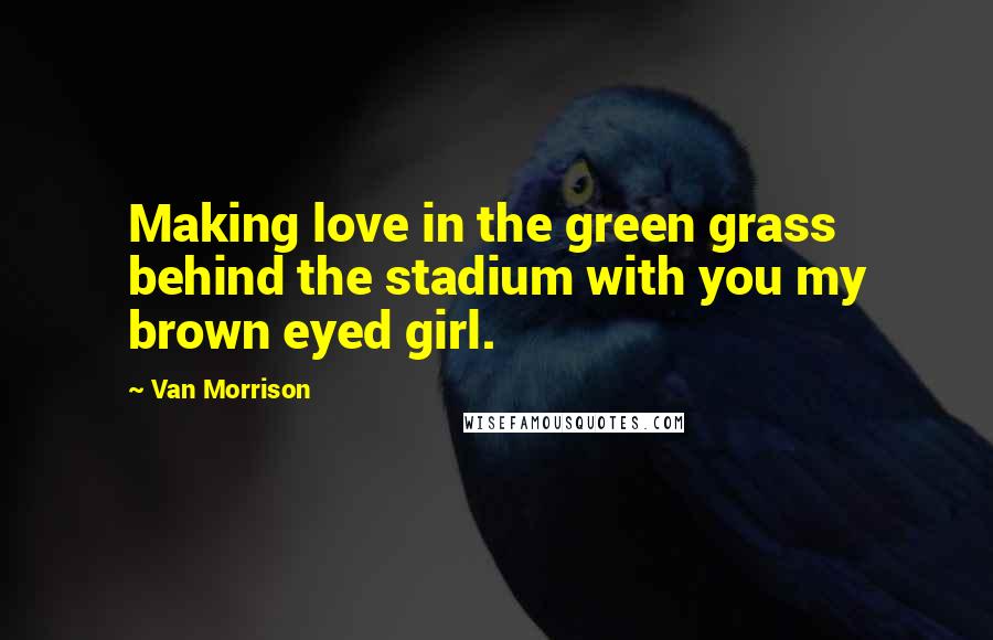 Van Morrison Quotes: Making love in the green grass behind the stadium with you my brown eyed girl.