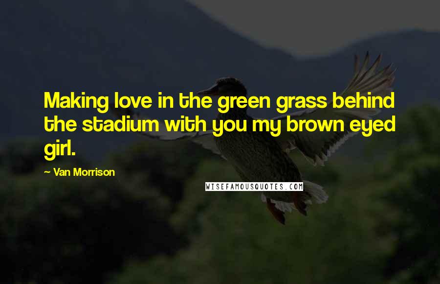 Van Morrison Quotes: Making love in the green grass behind the stadium with you my brown eyed girl.