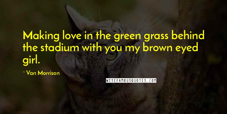 Van Morrison Quotes: Making love in the green grass behind the stadium with you my brown eyed girl.