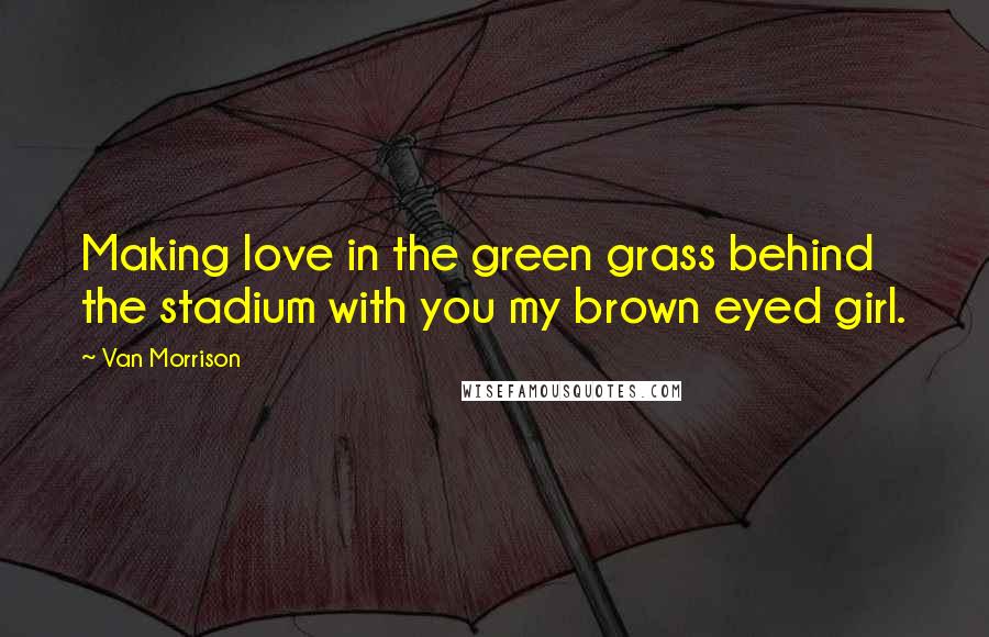 Van Morrison Quotes: Making love in the green grass behind the stadium with you my brown eyed girl.