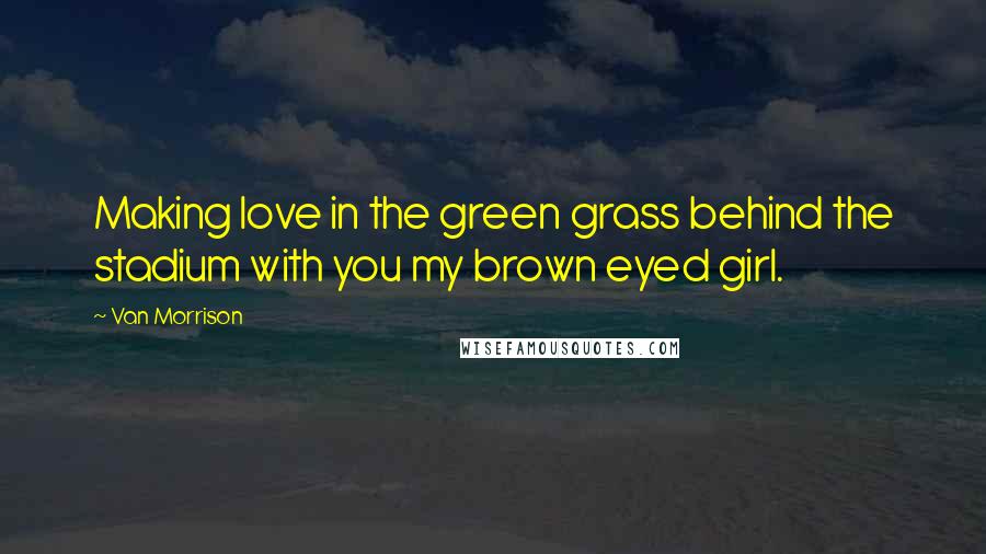 Van Morrison Quotes: Making love in the green grass behind the stadium with you my brown eyed girl.