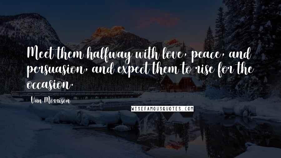 Van Morrison Quotes: Meet them halfway with love, peace, and persuasion, and expect them to rise for the occasion.