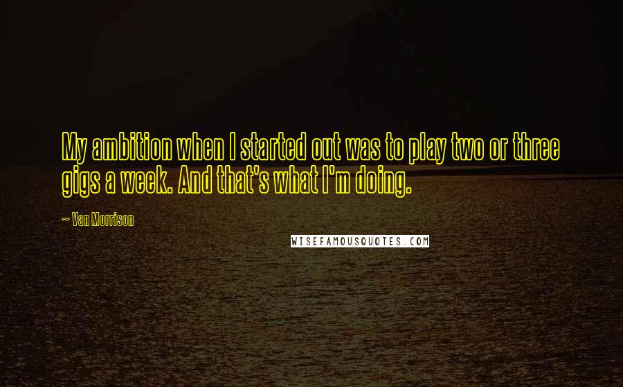 Van Morrison Quotes: My ambition when I started out was to play two or three gigs a week. And that's what I'm doing.