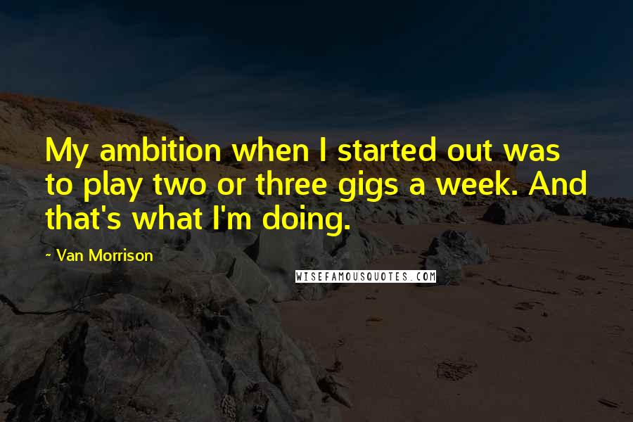 Van Morrison Quotes: My ambition when I started out was to play two or three gigs a week. And that's what I'm doing.