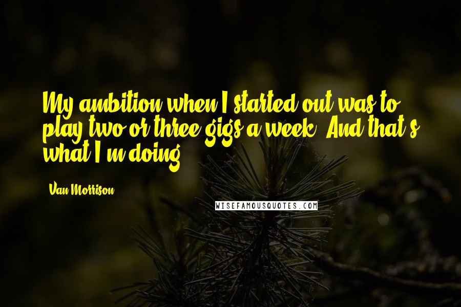 Van Morrison Quotes: My ambition when I started out was to play two or three gigs a week. And that's what I'm doing.