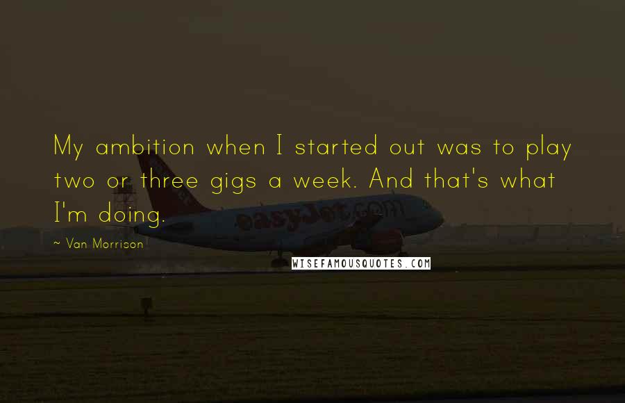 Van Morrison Quotes: My ambition when I started out was to play two or three gigs a week. And that's what I'm doing.