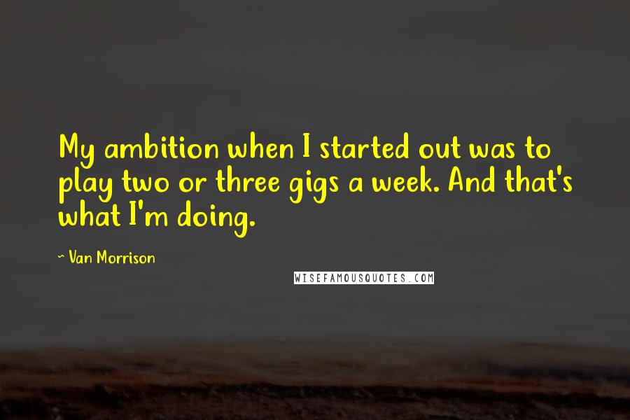 Van Morrison Quotes: My ambition when I started out was to play two or three gigs a week. And that's what I'm doing.