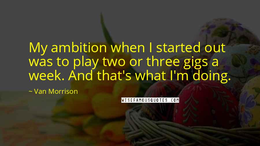 Van Morrison Quotes: My ambition when I started out was to play two or three gigs a week. And that's what I'm doing.