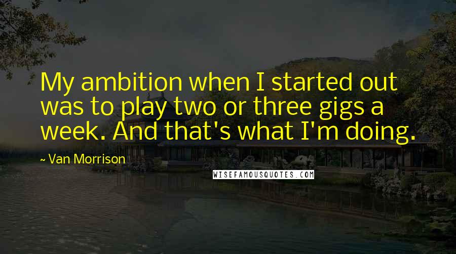 Van Morrison Quotes: My ambition when I started out was to play two or three gigs a week. And that's what I'm doing.