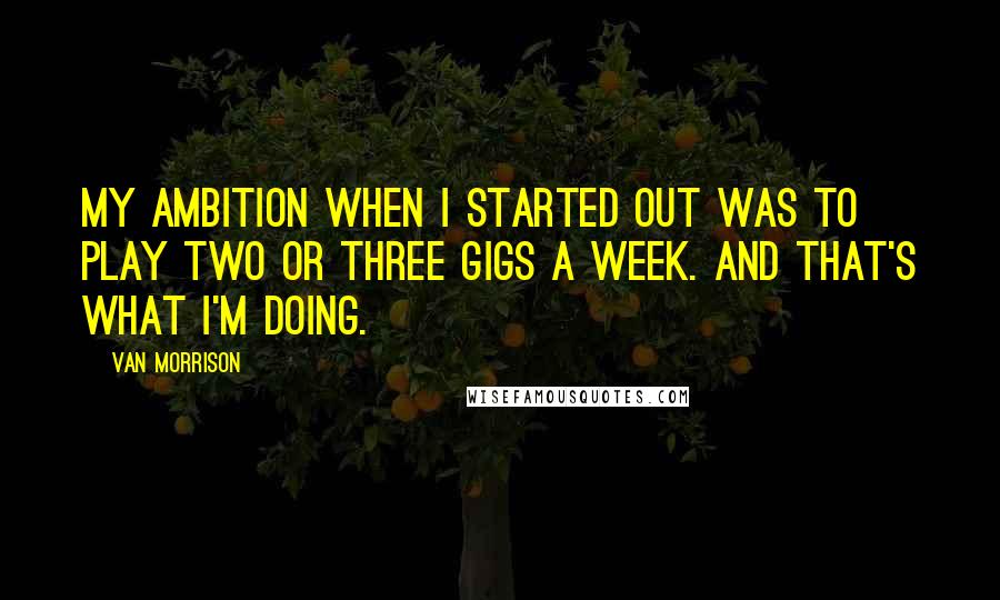 Van Morrison Quotes: My ambition when I started out was to play two or three gigs a week. And that's what I'm doing.