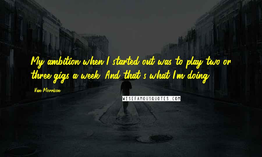 Van Morrison Quotes: My ambition when I started out was to play two or three gigs a week. And that's what I'm doing.