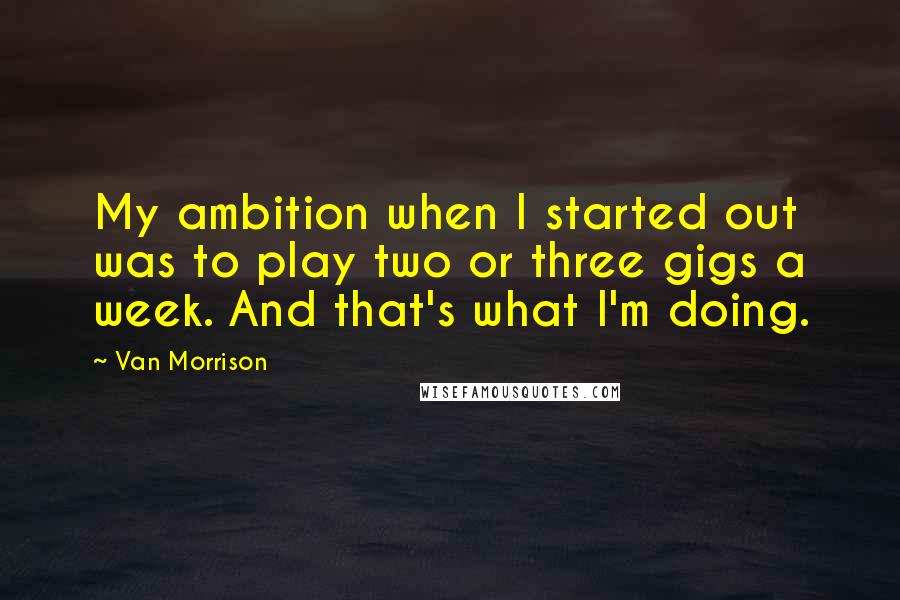 Van Morrison Quotes: My ambition when I started out was to play two or three gigs a week. And that's what I'm doing.