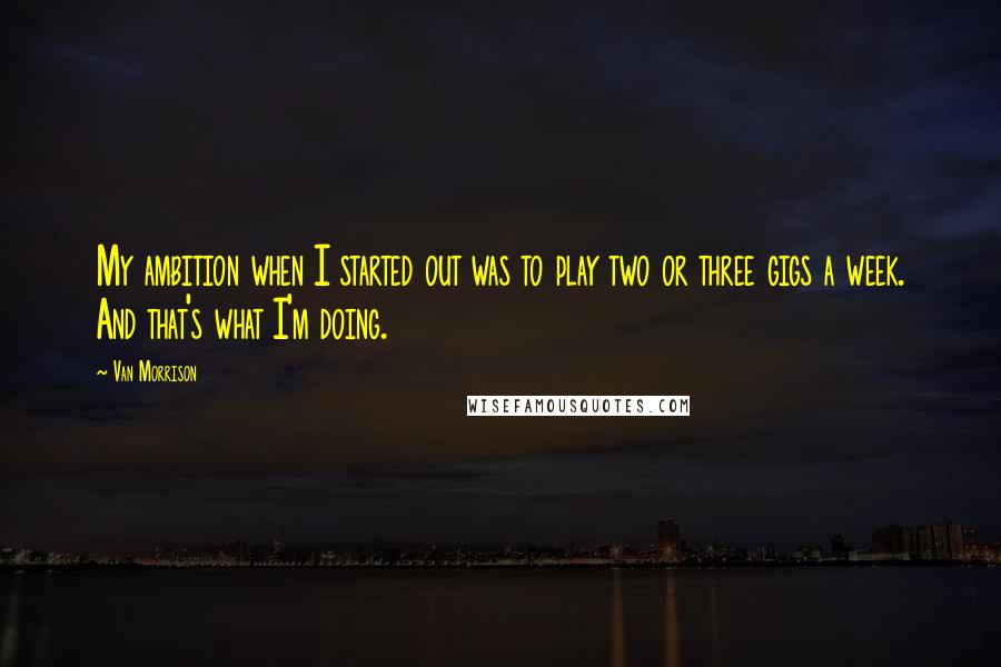 Van Morrison Quotes: My ambition when I started out was to play two or three gigs a week. And that's what I'm doing.