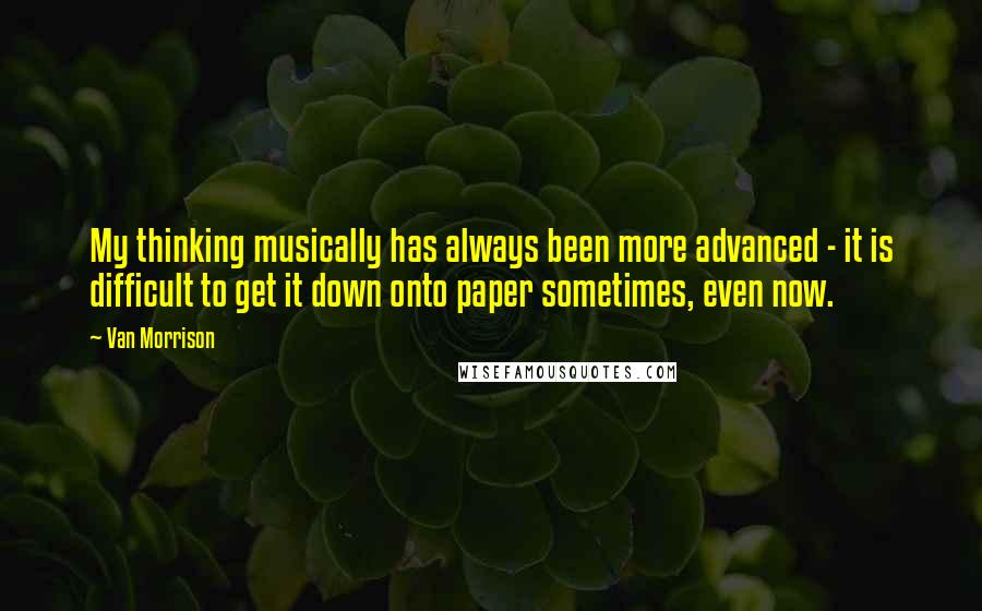 Van Morrison Quotes: My thinking musically has always been more advanced - it is difficult to get it down onto paper sometimes, even now.