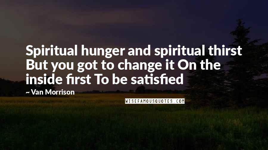 Van Morrison Quotes: Spiritual hunger and spiritual thirst But you got to change it On the inside first To be satisfied