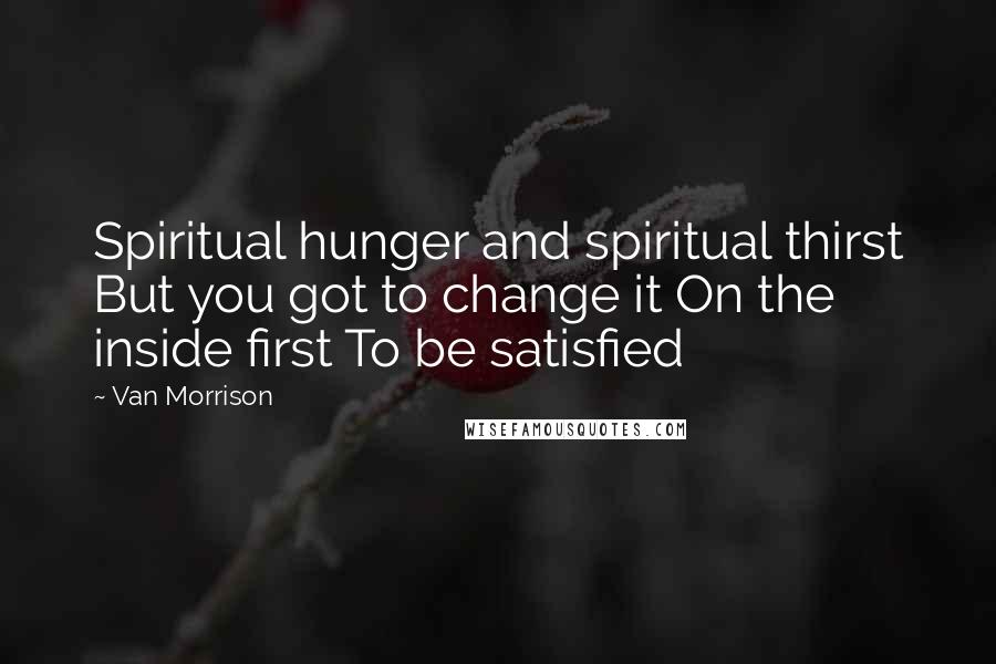 Van Morrison Quotes: Spiritual hunger and spiritual thirst But you got to change it On the inside first To be satisfied
