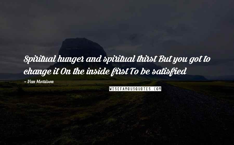 Van Morrison Quotes: Spiritual hunger and spiritual thirst But you got to change it On the inside first To be satisfied