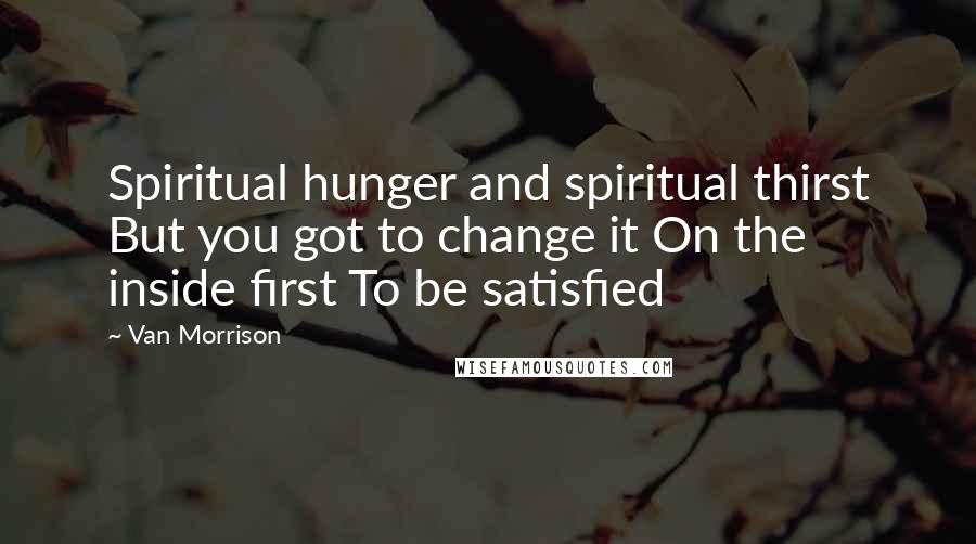 Van Morrison Quotes: Spiritual hunger and spiritual thirst But you got to change it On the inside first To be satisfied
