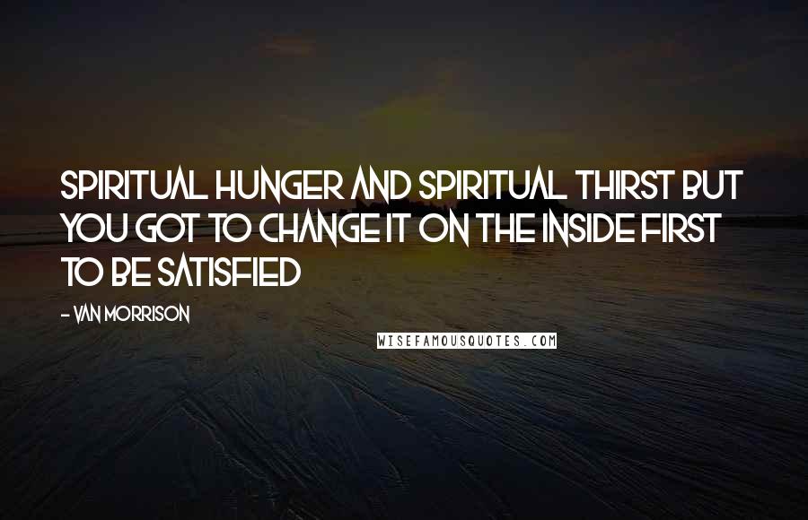 Van Morrison Quotes: Spiritual hunger and spiritual thirst But you got to change it On the inside first To be satisfied