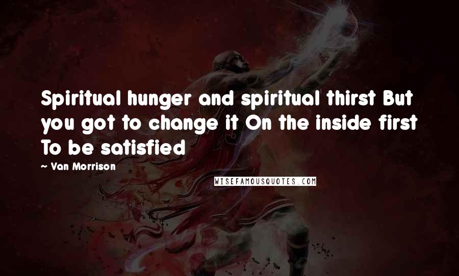 Van Morrison Quotes: Spiritual hunger and spiritual thirst But you got to change it On the inside first To be satisfied