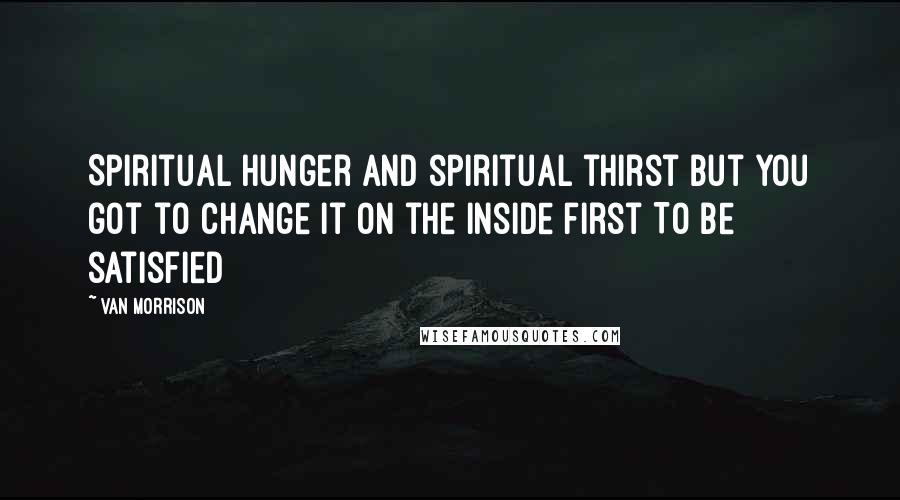 Van Morrison Quotes: Spiritual hunger and spiritual thirst But you got to change it On the inside first To be satisfied