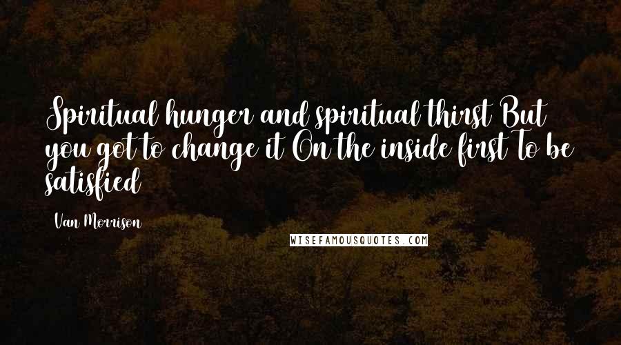 Van Morrison Quotes: Spiritual hunger and spiritual thirst But you got to change it On the inside first To be satisfied