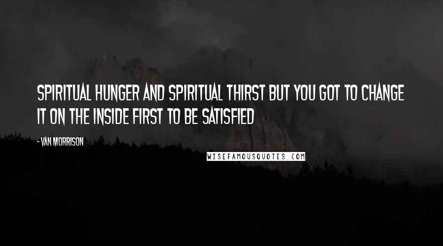 Van Morrison Quotes: Spiritual hunger and spiritual thirst But you got to change it On the inside first To be satisfied