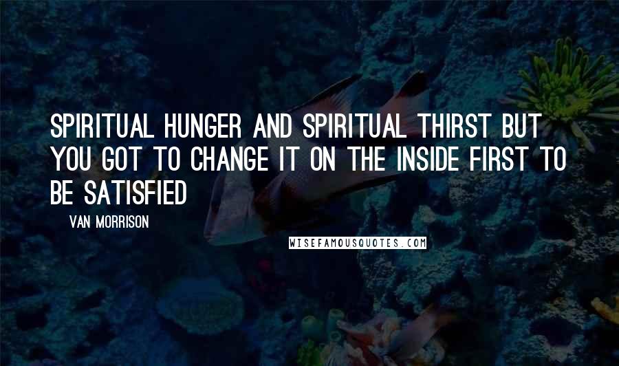 Van Morrison Quotes: Spiritual hunger and spiritual thirst But you got to change it On the inside first To be satisfied