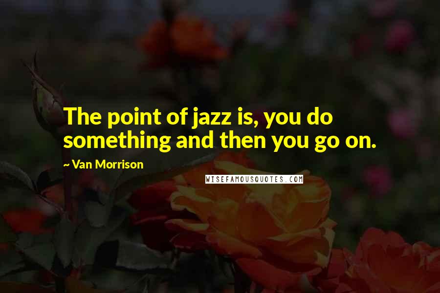 Van Morrison Quotes: The point of jazz is, you do something and then you go on.