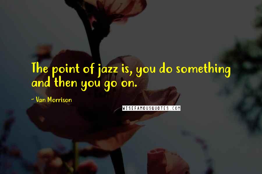 Van Morrison Quotes: The point of jazz is, you do something and then you go on.