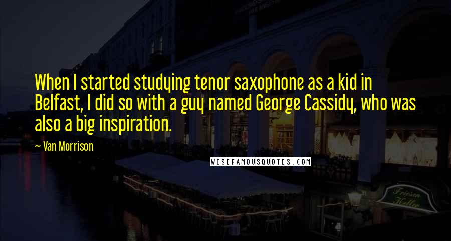 Van Morrison Quotes: When I started studying tenor saxophone as a kid in Belfast, I did so with a guy named George Cassidy, who was also a big inspiration.