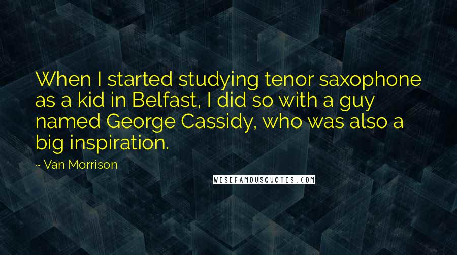 Van Morrison Quotes: When I started studying tenor saxophone as a kid in Belfast, I did so with a guy named George Cassidy, who was also a big inspiration.