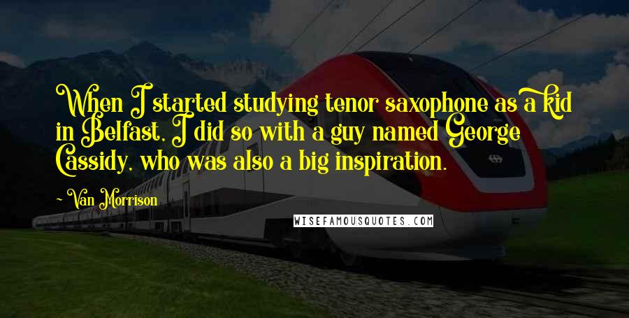 Van Morrison Quotes: When I started studying tenor saxophone as a kid in Belfast, I did so with a guy named George Cassidy, who was also a big inspiration.