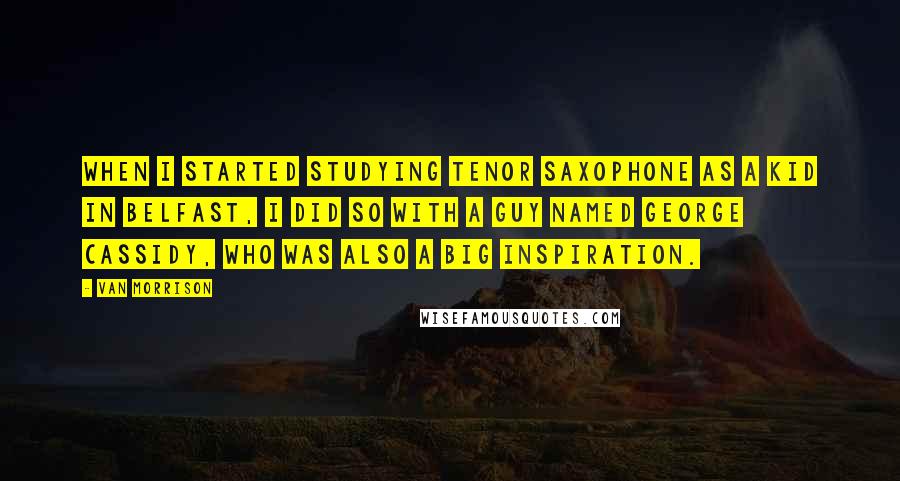 Van Morrison Quotes: When I started studying tenor saxophone as a kid in Belfast, I did so with a guy named George Cassidy, who was also a big inspiration.