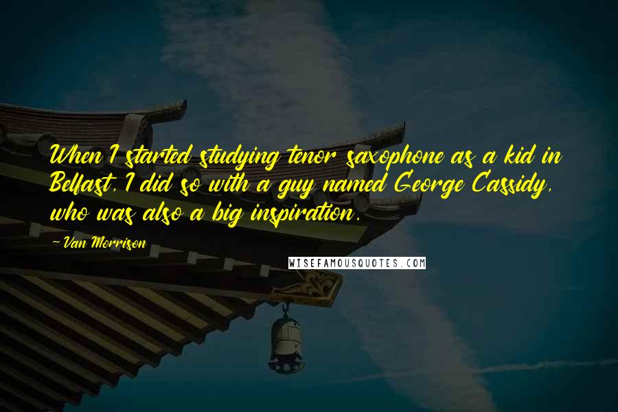 Van Morrison Quotes: When I started studying tenor saxophone as a kid in Belfast, I did so with a guy named George Cassidy, who was also a big inspiration.