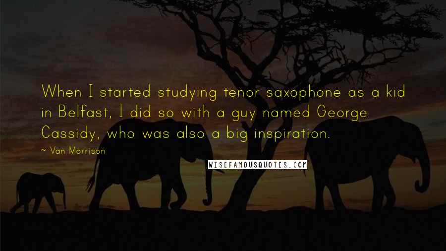 Van Morrison Quotes: When I started studying tenor saxophone as a kid in Belfast, I did so with a guy named George Cassidy, who was also a big inspiration.